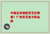 中国正宗破壁灵芝在哪里？广州灵芝孢子粉品牌