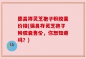 德昌祥灵芝孢子粉胶囊价格(德昌祥灵芝孢子粉胶囊售价，你想知道吗？)
