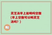 灵芝汤早上能喝吗空腹(早上空腹可以喝灵芝汤吗？)