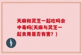 天麻和灵芝一起吃吗会中毒吗(天麻与灵芝一起食用是否有害？)