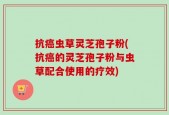 抗癌虫草灵芝孢子粉(抗癌的灵芝孢子粉与虫草配合使用的疗效)