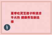 夏季吃灵芝孢子粉清凉不火热 健康养生新选择
