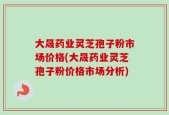 大晟药业灵芝孢子粉市场价格(大晟药业灵芝孢子粉价格市场分析)