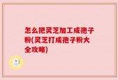 怎么把灵芝加工成孢子粉(灵芝打成孢子粉大全攻略)
