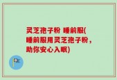 灵芝孢子粉 睡前服(睡前服用灵芝孢子粉，助你安心入眠)