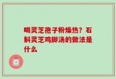 喝灵芝孢子粉燥热？石斛灵芝鸡脚汤的做法是什么