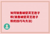 如何销售破壁灵芝孢子粉(销售破壁灵芝孢子粉的技巧与方法)