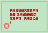 天赐源破壁灵芝孢子粉推荐(健康通路破壁灵芝孢子粉，天赐源出品)
