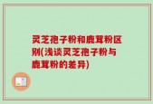 灵芝孢子粉和鹿茸粉区别(浅谈灵芝孢子粉与鹿茸粉的差异)