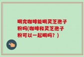 喝完咖啡能喝灵芝孢子粉吗(咖啡和灵芝孢子粉可以一起喝吗？)