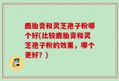 鹿胎膏和灵芝孢子粉哪个好(比较鹿胎膏和灵芝孢子粉的效果，哪个更好？)