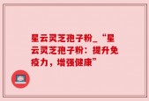 星云灵芝孢子粉_“星云灵芝孢子粉：提升免疫力，增强健康”