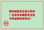 那家破壁灵芝孢子粉好？比较多家破壁灵芝孢子粉品牌的优缺点？