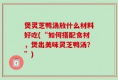 煲灵芝鸭汤放什么材料好吃(“如何搭配食材，煲出美味灵芝鸭汤？”)
