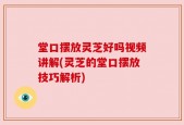 堂口摆放灵芝好吗视频讲解(灵芝的堂口摆放技巧解析)