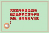 灵芝孢子粉德昌品牌(德昌品牌的灵芝孢子粉热销，提高免疫力首选)