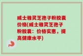 威士雅灵芝孢子粉胶囊价格(威士雅灵芝孢子粉胶囊：价格实惠，提高健康水平)