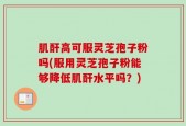 肌酐高可服灵芝孢子粉吗(服用灵芝孢子粉能够降低肌酐水平吗？)