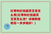 红枣枸杞桂圆灵芝茶怎么煮(红枣枸杞桂圆灵芝茶怎么泡？详细教程教你一步步做好！)