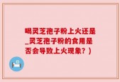 喝灵芝孢子粉上火还是_灵芝孢子粉的食用是否会导致上火现象？)