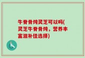 牛脊骨炖灵芝可以吗(灵芝牛脊骨炖，营养丰富滋补佳选择)