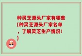 种灵芝源头厂家有哪些(种灵芝源头厂家名单，了解灵芝生产情况！)