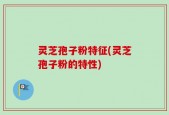灵芝孢子粉特征(灵芝孢子粉的特性)
