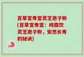 百草宜寿堂灵芝孢子粉(百草宜寿堂：纯露饮灵芝孢子粉，安然长寿的秘诀)
