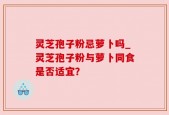 灵芝孢子粉忌萝卜吗_灵芝孢子粉与萝卜同食是否适宜？