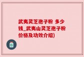 武夷灵芝孢子粉 多少钱_武夷山灵芝孢子粉价格及功效介绍)