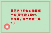 灵芝孢子粉和白桦茸哪个好(灵芝孢子粉VS白桦茸，哪个更胜一筹？)