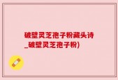 破壁灵芝孢子粉藏头诗_破壁灵芝孢子粉)