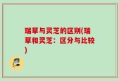 瑞草与灵芝的区别(瑞草和灵芝：区分与比较)