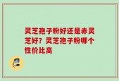 灵芝孢子粉好还是赤灵芝好？灵芝孢子粉哪个性价比高