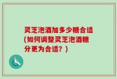灵芝泡酒加多少糖合适(如何调整灵芝泡酒糖分更为合适？)