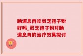 肠道息肉吃灵芝孢子粉好吗_灵芝孢子粉对肠道息肉的治疗效果探讨