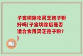 子宫切除吃灵芝孢子粉好吗(子宫切除后是否适合食用灵芝孢子粉？)