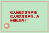 桂人破壁灵芝孢子粉(桂人喝灵芝孢子粉，身体强壮如牛！)
