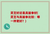 灵芝好还是高丽参好(灵芝与高丽参比较：哪一种更好？)