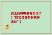灵芝药材哪里有卖得了(“购买灵芝药材的好去处”)