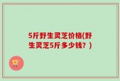 5斤野生灵芝价格(野生灵芝5斤多少钱？)