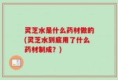 灵芝水是什么药材做的(灵芝水到底用了什么药材制成？)