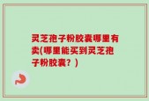 灵芝孢子粉胶囊哪里有卖(哪里能买到灵芝孢子粉胶囊？)