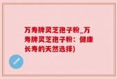 万寿牌灵芝孢子粉_万寿牌灵芝孢子粉：健康长寿的天然选择)