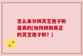 怎么来分辨灵芝孢子粉是真的(如何辨别真正的灵芝孢子粉？)