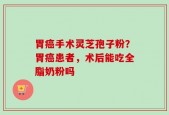 胃癌手术灵芝孢子粉？胃癌患者，术后能吃全脂奶粉吗