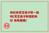 枸杞和灵芝孢子粉一起吗(灵芝孢子粉搭配枸杞 有助健康)
