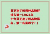 灵芝孢子粉哪种品牌好排名第一(2021年十大灵芝孢子粉品牌排名，第一名是哪个？)