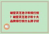 破壁灵芝孢子粉排行榜？破壁灵芝孢子粉十大品牌排行榜什么牌子好