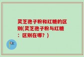 灵芝孢子粉和红糖的区别(灵芝孢子粉与红糖：区别在哪？)